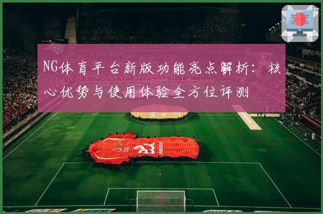 NG体育平台新版功能亮点解析：核心优势与使用体验全方位评测