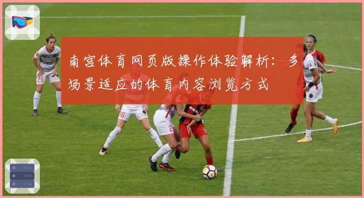 南宫体育网页版操作体验解析：多场景适应的体育内容浏览方式