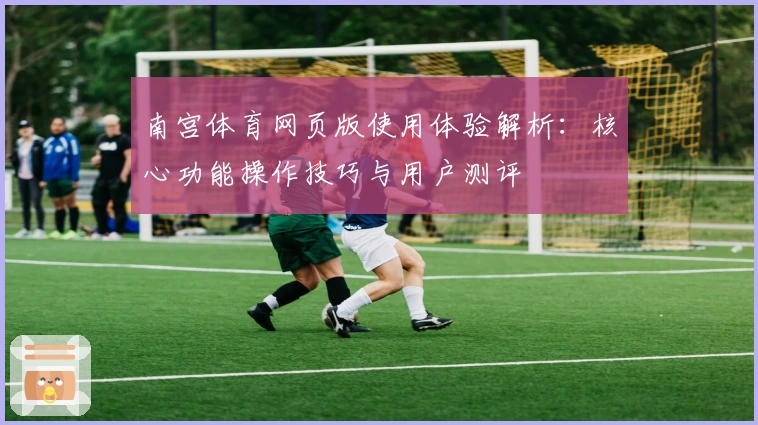 南宫体育网页版使用体验解析：核心功能操作技巧与用户测评