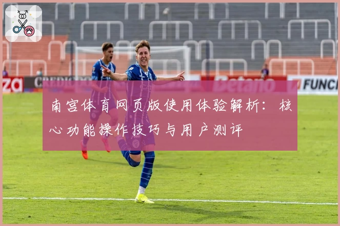 南宫体育网页版使用体验解析：核心功能操作技巧与用户测评