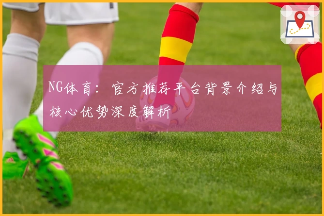 NG体育：官方推荐平台背景介绍与核心优势深度解析