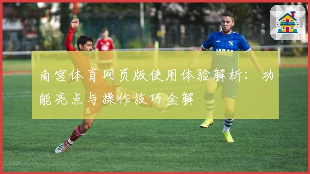 南宫体育网页版使用体验解析：功能亮点与操作技巧全解